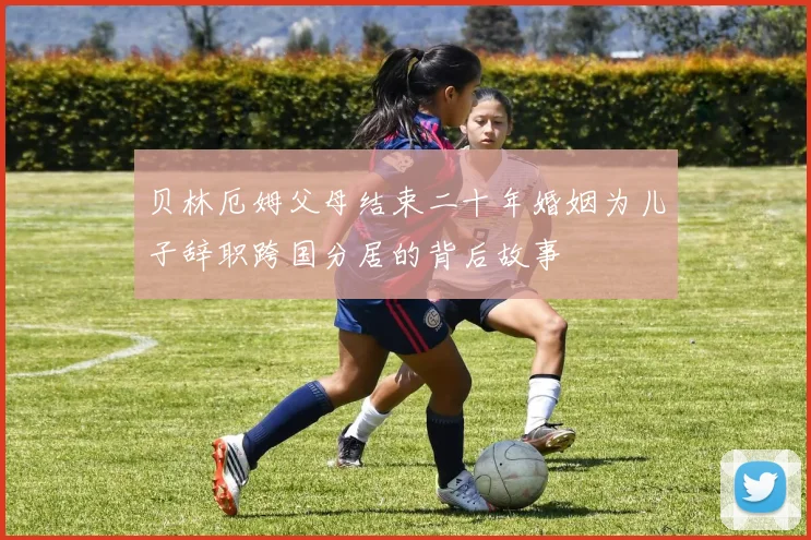 贝林厄姆父母结束二十年婚姻为儿子辞职跨国分居的背后故事