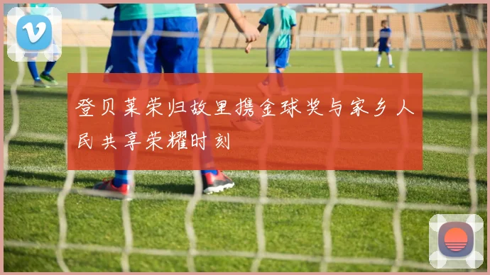 登贝莱荣归故里携金球奖与家乡人民共享荣耀时刻