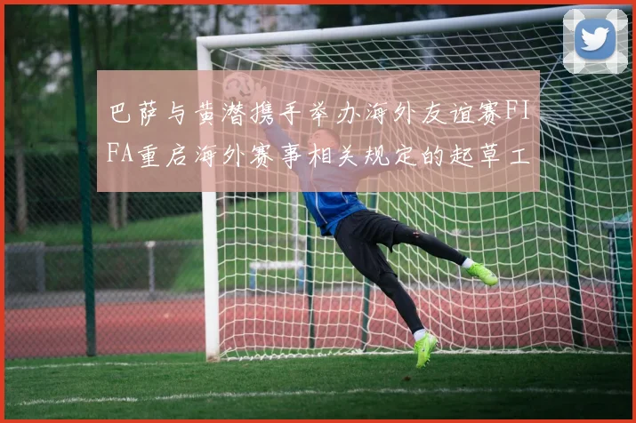 巴萨与黄潜携手举办海外友谊赛FIFA重启海外赛事相关规定的起草工作