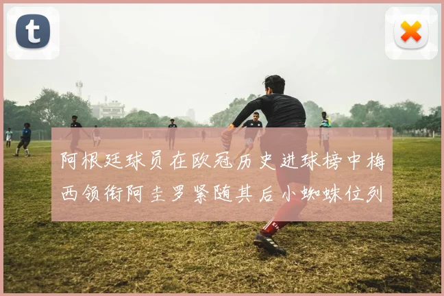 阿根廷球员在欧冠历史进球榜中梅西领衔阿圭罗紧随其后小蜘蛛位列第七