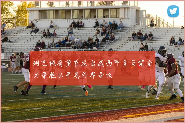 姆巴佩有望首发出战西甲皇马需全力争胜以平息外界争议
