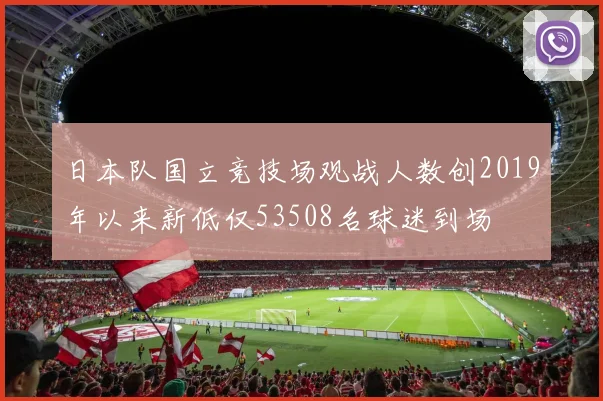 日本队国立竞技场观战人数创2019年以来新低仅53508名球迷到场
