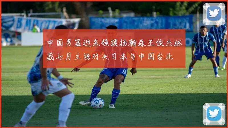 中国男篮迎来强援杨瀚森王俊杰林葳七月主场对决日本与中国台北