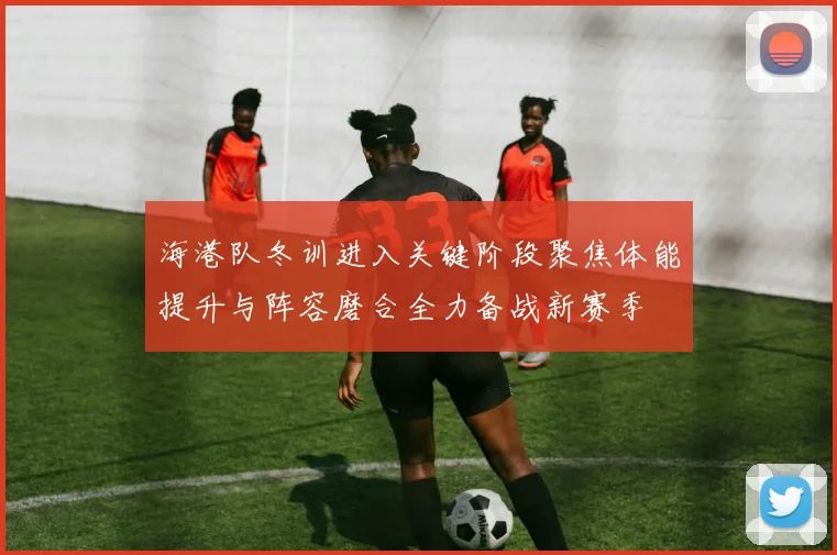 海港队冬训进入关键阶段聚焦体能提升与阵容磨合全力备战新赛季
