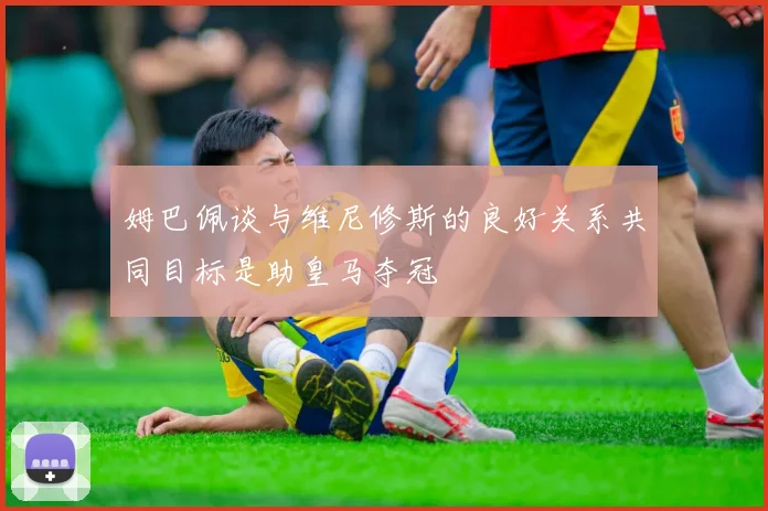 姆巴佩谈与维尼修斯的良好关系共同目标是助皇马夺冠