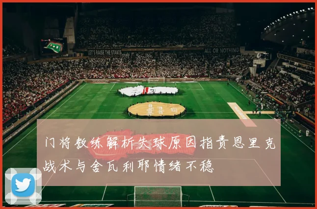 门将教练解析失球原因指责恩里克战术与舍瓦利耶情绪不稳