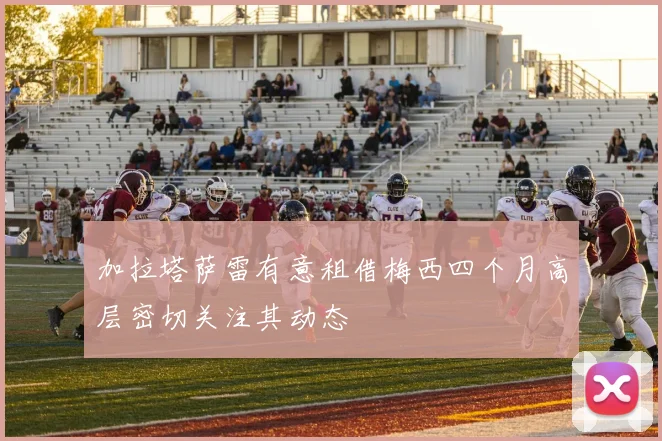加拉塔萨雷有意租借梅西四个月高层密切关注其动态