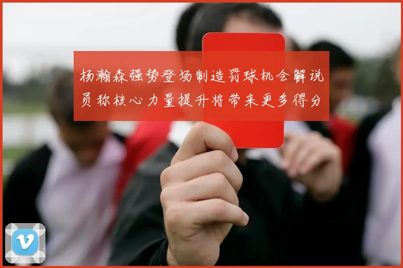 杨瀚森强势登场制造罚球机会解说员称核心力量提升将带来更多得分可能