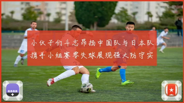 小伙子们斗志昂扬中国队与日本队携手小组赛零失球展现强大防守实力