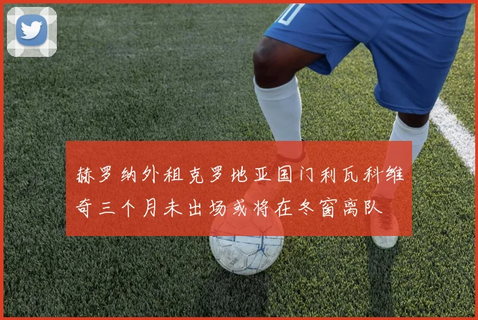 赫罗纳外租克罗地亚国门利瓦科维奇三个月未出场或将在冬窗离队