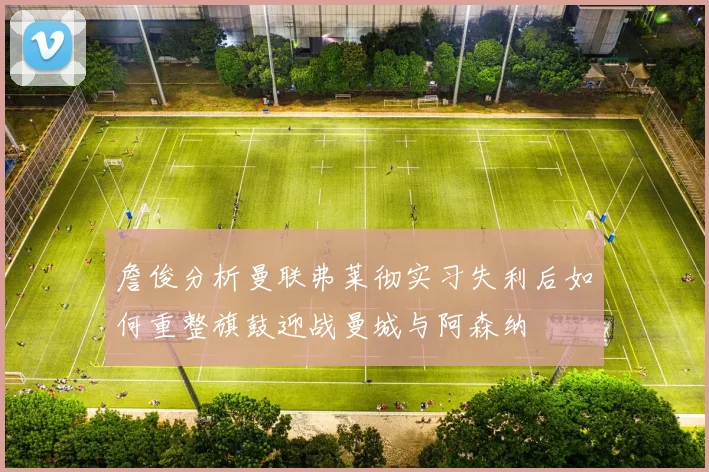 詹俊分析曼联弗莱彻实习失利后如何重整旗鼓迎战曼城与阿森纳