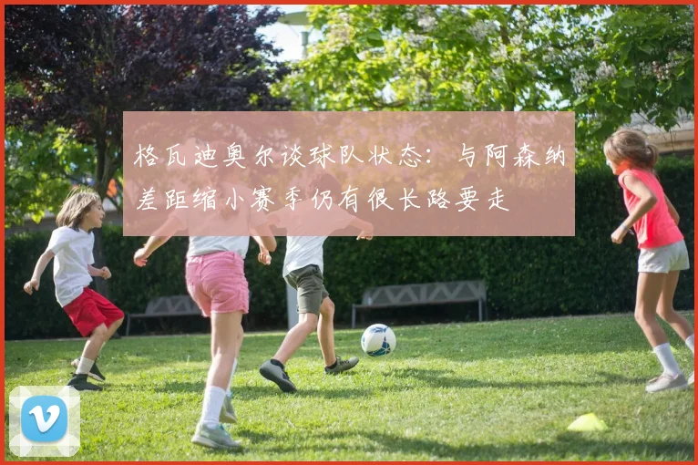 格瓦迪奥尔谈球队状态：与阿森纳差距缩小赛季仍有很长路要走
