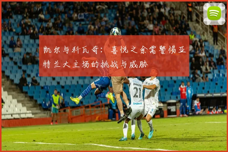凯尔与科瓦奇：喜悦之余需警惕亚特兰大主场的挑战与威胁