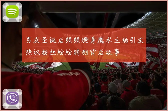 男友圣诞后频频现身魔术主场引发热议粉丝纷纷猜测背后故事