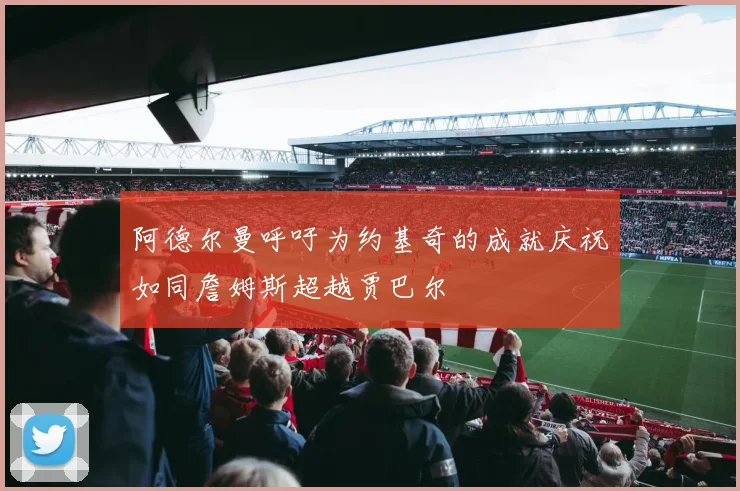 阿德尔曼呼吁为约基奇的成就庆祝如同詹姆斯超越贾巴尔