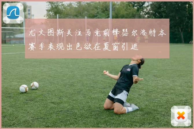 尤文图斯关注马竞前锋瑟尔洛特本赛季表现出色欲在夏窗引进