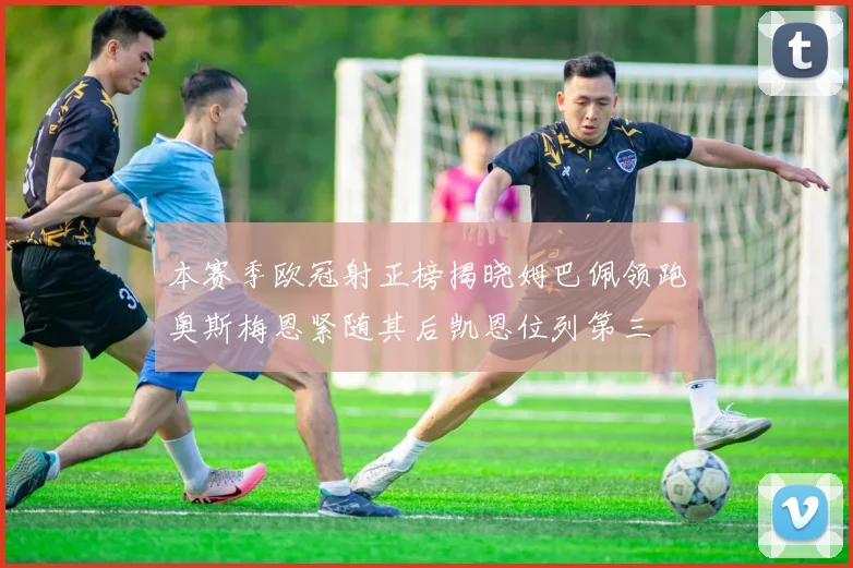 本赛季欧冠射正榜揭晓姆巴佩领跑奥斯梅恩紧随其后凯恩位列第三