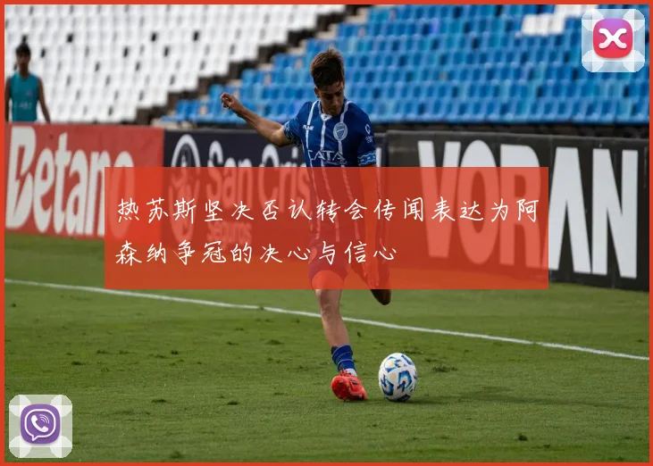 热苏斯坚决否认转会传闻表达为阿森纳争冠的决心与信心