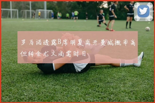 罗马诺透露B席明夏离开曼城概率高但转会尤文尚需时日