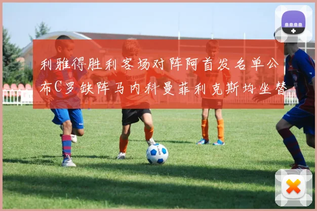利雅得胜利客场对阵阿首发名单公布C罗缺阵马内科曼菲利克斯均坐替补