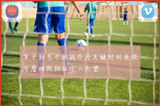 华子别急于挑战乔丹关键时刻表现与詹姆斯相似令人失望