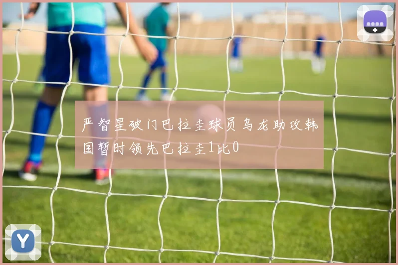 严智星破门巴拉圭球员乌龙助攻韩国暂时领先巴拉圭1比0