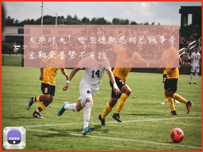 火热对决！哈兰德凯恩姆巴佩争夺金靴荣誉势不可挡