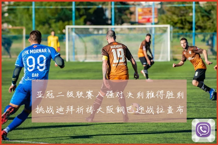 亚冠二级联赛八强对决利雅得胜利挑战迪拜祈祷大阪钢巴迎战拉查布里府